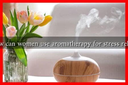 How can women use aromatherapy for stress relief? How can women use aromatherapy for stress relief?